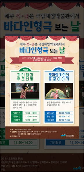 매주 목·금은 국립해양박물관에서 바다인형극 보는날. 2017.10.19(목)-12.22(금) 매주 목금 13:00~14:00 국립해양박물관 1층 대강당 / 목요일: 피터팬과 후크선장 - 영원한 소년 피터팬이 후크선장의 교활한 음모에 맞서 네버렌드에서 펼쳐지는 모험 입장시간 : 12:40 ~ 13:00 공연시간 13:00 ~ 13:40 기념촬영 13:40 ~ 14:00, 금요일 : 토끼와 자라의 용궁이야기 - 병든 용왕을 구하기 위한 자라의 모험과 토끼의 꾀 입장시간 : 12:40 ~ 13:00 공연시간 13:00 ~ 13:40 기념촬영 13:40 ~ 14:00